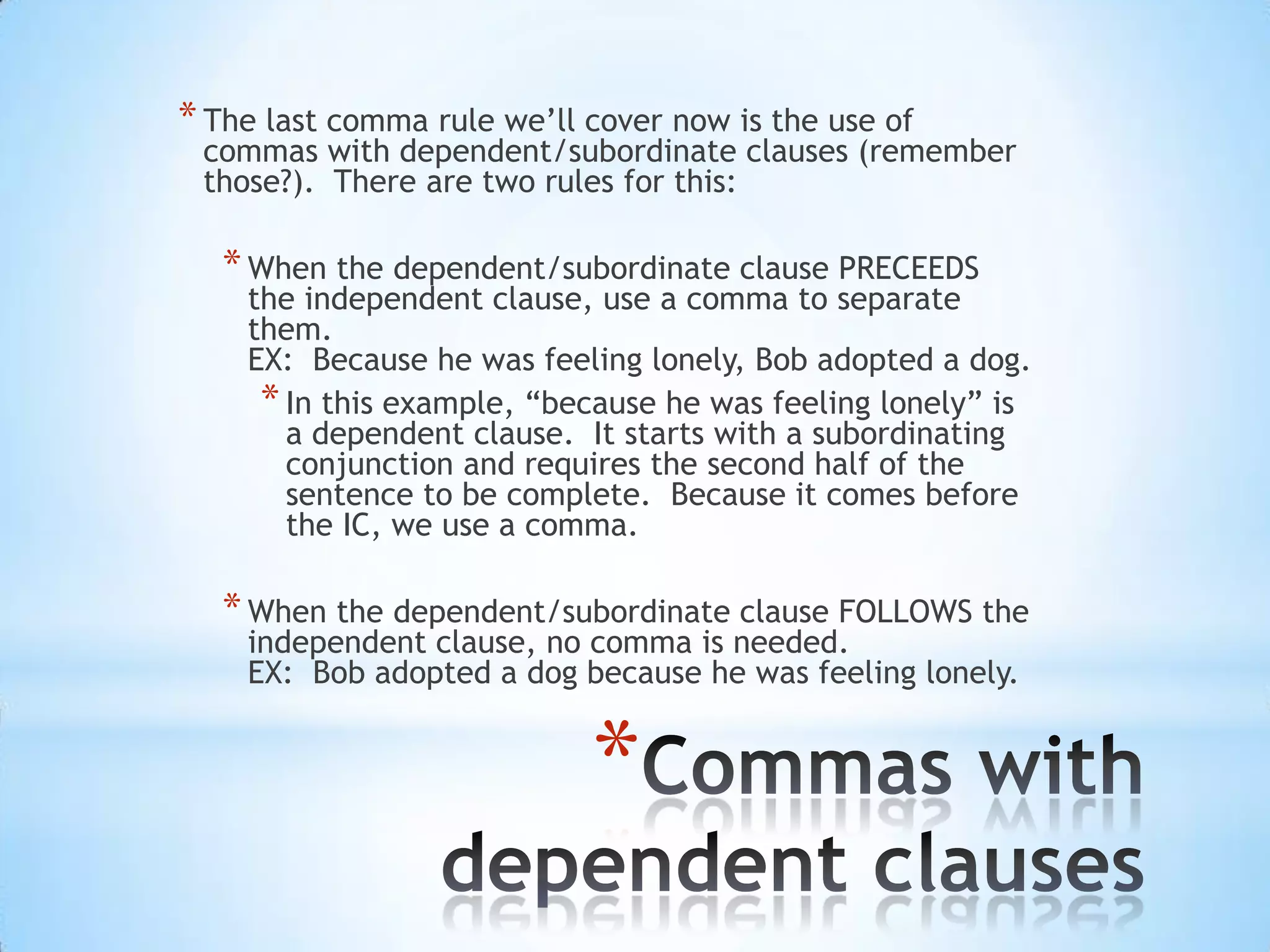 * The last comma rule we’ll cover now is the use of
 commas with dependent/subordinate clauses (remember
 those?). There are two rules for this:

   * When the dependent/subordinate clause PRECEEDS
    the independent clause, use a comma to separate
    them.
    EX: Because he was feeling lonely, Bob adopted a dog.
     * In this example, “because he was feeling lonely” is
       a dependent clause. It starts with a subordinating
       conjunction and requires the second half of the
       sentence to be complete. Because it comes before
       the IC, we use a comma.

   * When the dependent/subordinate clause FOLLOWS the
    independent clause, no comma is needed.
    EX: Bob adopted a dog because he was feeling lonely.


                            *
 