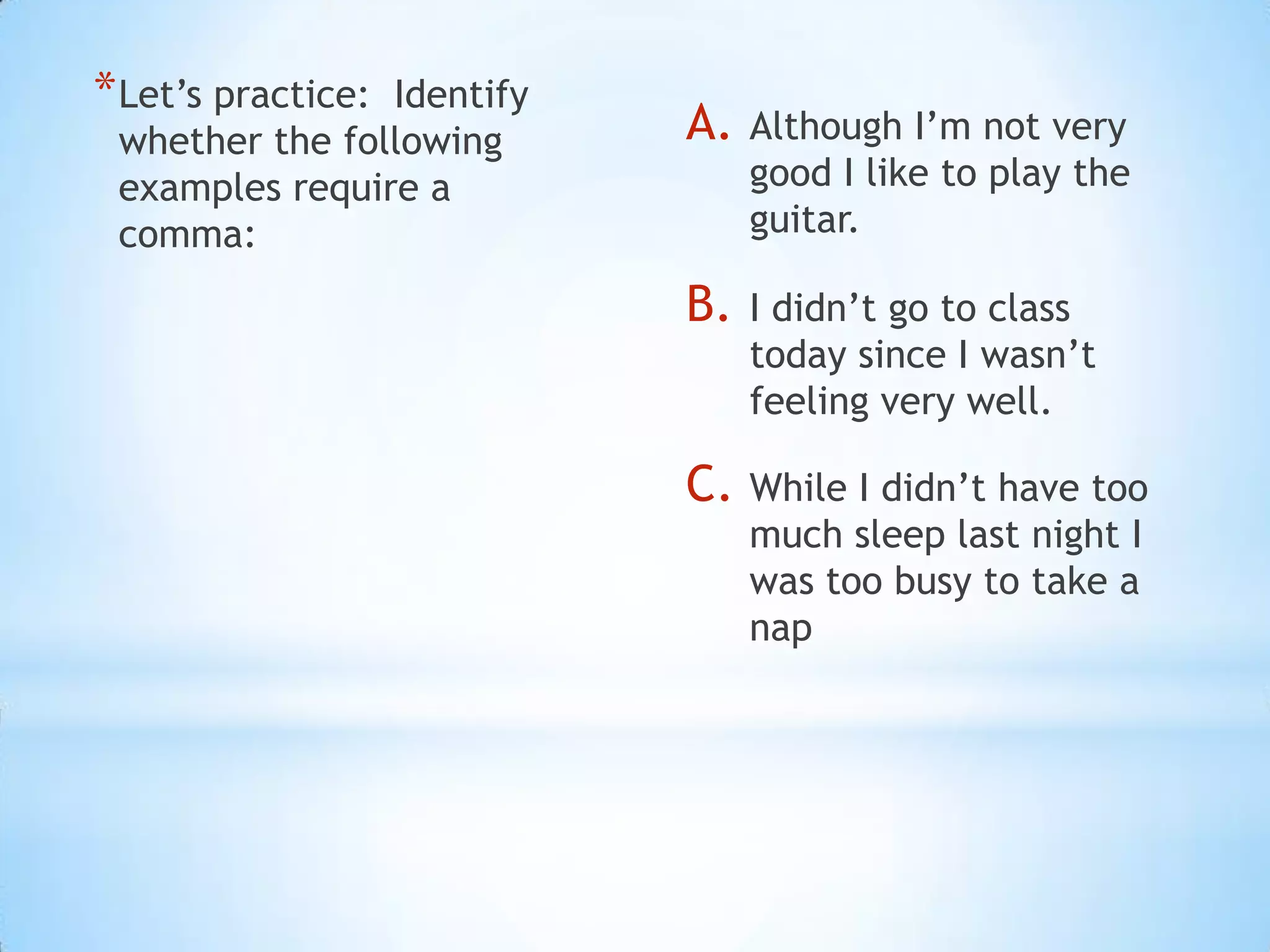 * Let’s practice:
                Identify
 whether the following     A.   Although I’m not very
 examples require a             good I like to play the
 comma:                         guitar.

                           B.   I didn’t go to class
                                today since I wasn’t
                                feeling very well.

                           C. While I didn’t have too
                                much sleep last night I
                                was too busy to take a
                                nap
 