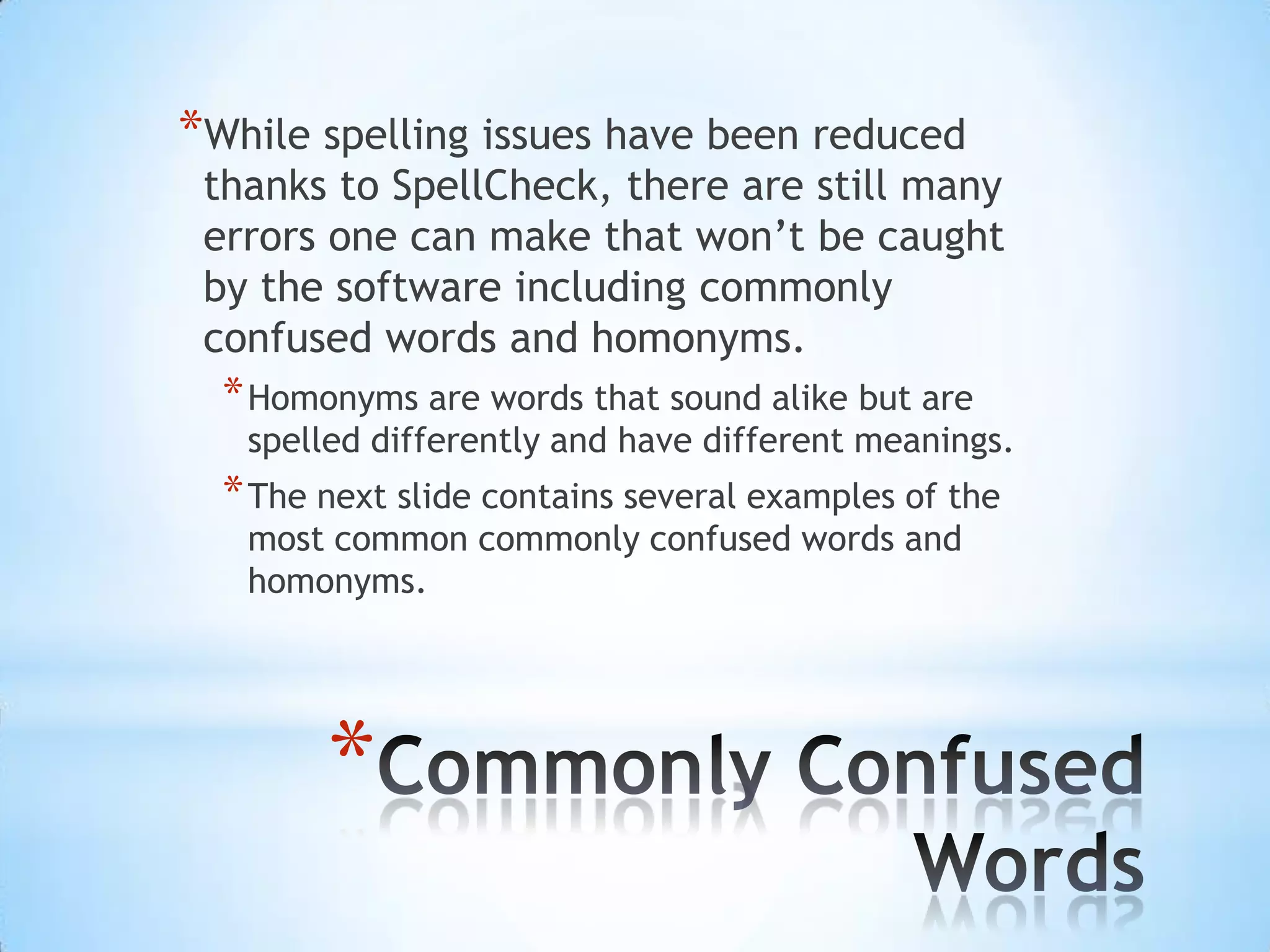 *While spelling issues have been reduced
 thanks to SpellCheck, there are still many
 errors one can make that won’t be caught
 by the software including commonly
 confused words and homonyms.
  * Homonyms are words that sound alike but are
   spelled differently and have different meanings.
  * The next slide contains several examples of the
   most common commonly confused words and
   homonyms.




        *
 