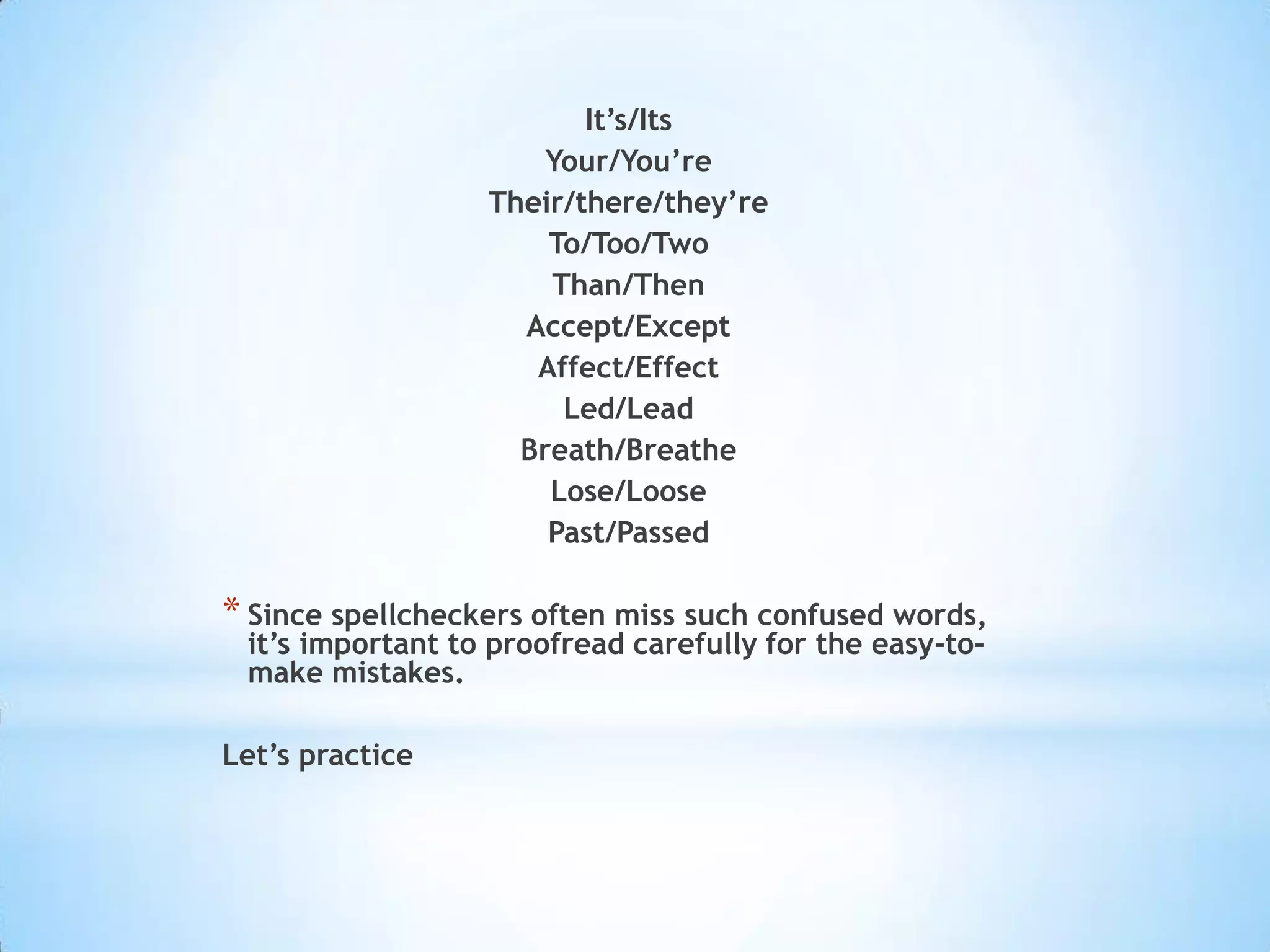 It’s/Its
                      Your/You’re
                  Their/there/they’re
                      To/Too/Two
                      Than/Then
                    Accept/Except
                     Affect/Effect
                       Led/Lead
                    Breath/Breathe
                      Lose/Loose
                      Past/Passed

* Since spellcheckers often miss such confused words,
 it’s important to proofread carefully for the easy-to-
 make mistakes.

Let’s practice
 