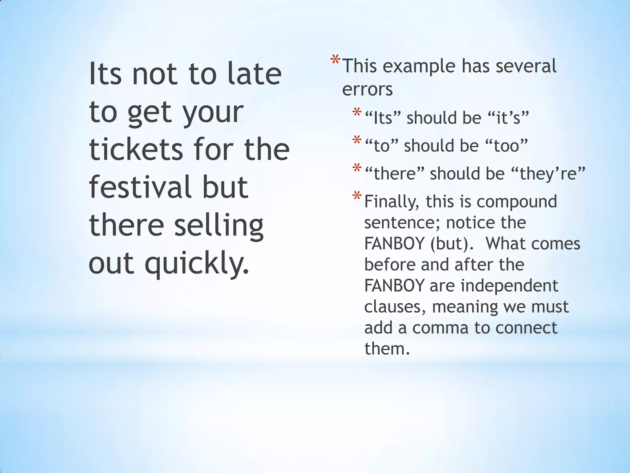 Its not to late   * This example has several
                   errors
to get your         * “Its” should be “it’s”
tickets for the     * “to” should be “too”
                    * “there” should be “they’re”
festival but        * Finally, this is compound
there selling        sentence; notice the
                     FANBOY (but). What comes
out quickly.         before and after the
                     FANBOY are independent
                     clauses, meaning we must
                     add a comma to connect
                     them.
 