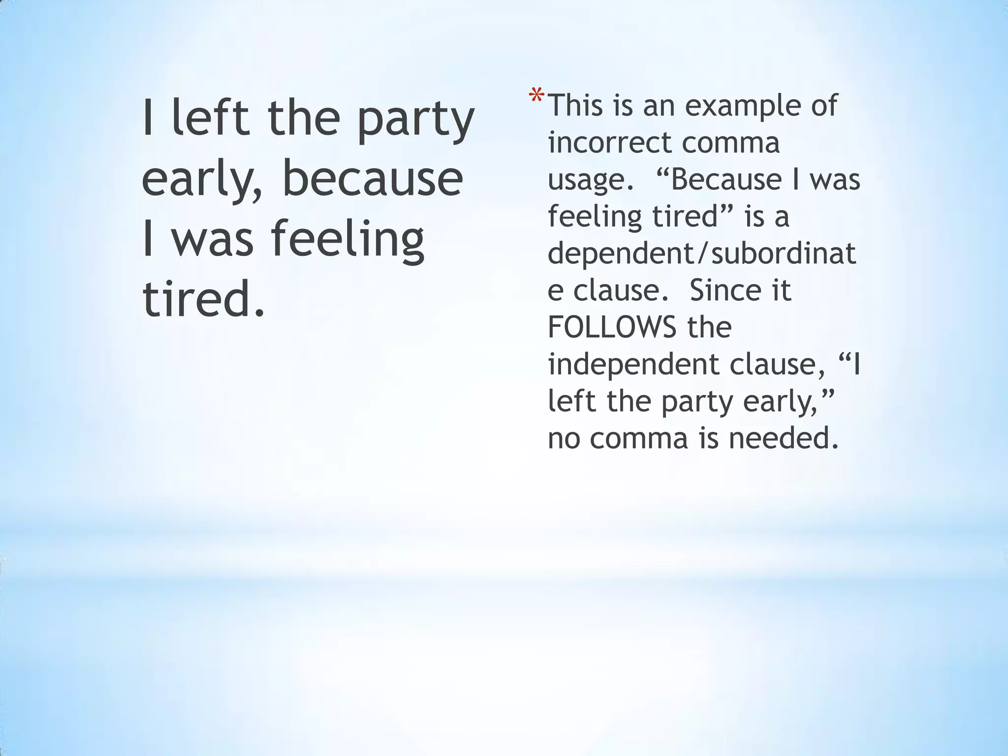 I left the party   * This is an example of
                    incorrect comma
early, because      usage. “Because I was
                    feeling tired” is a
I was feeling       dependent/subordinat
tired.              e clause. Since it
                    FOLLOWS the
                    independent clause, “I
                    left the party early,”
                    no comma is needed.
 
