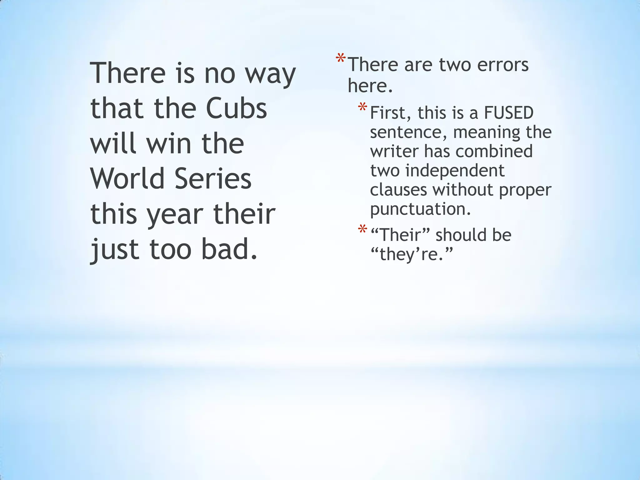 There is no way   * There are two errors
                   here.
that the Cubs       * First, this is a FUSED
                      sentence, meaning the
will win the          writer has combined
                      two independent
World Series          clauses without proper
this year their       punctuation.
                    * “Their” should be
just too bad.         “they’re.”
 