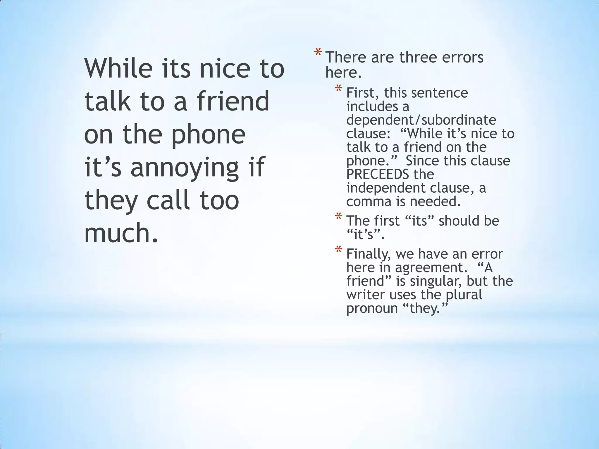 * There are three errors
While its nice to    here.
                      * First, this sentence
talk to a friend        includes a
                        dependent/subordinate
on the phone            clause: “While it’s nice to
                        talk to a friend on the
it’s annoying if        phone.” Since this clause
                        PRECEEDS the
                        independent clause, a
they call too           comma is needed.
                      * The first “its” should be
much.                   “it’s”.
                      * Finally, we have an error
                        here in agreement. “A
                        friend” is singular, but the
                        writer uses the plural
                        pronoun “they.”
 