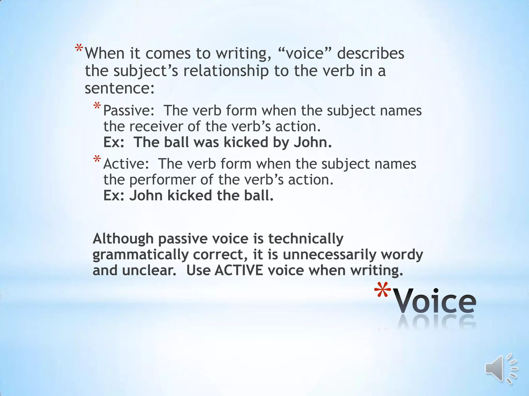 * When it comes to writing, “voice” describes
 the subject’s relationship to the verb in a
 sentence:
  * Passive: The verb form when the subject names
    the receiver of the verb’s action.
    Ex: The ball was kicked by John.
  * Active: The verb form when the subject names
    the performer of the verb’s action.
    Ex: John kicked the ball.

  Although passive voice is technically
  grammatically correct, it is unnecessarily wordy
  and unclear. Use ACTIVE voice when writing.

                                          *
 