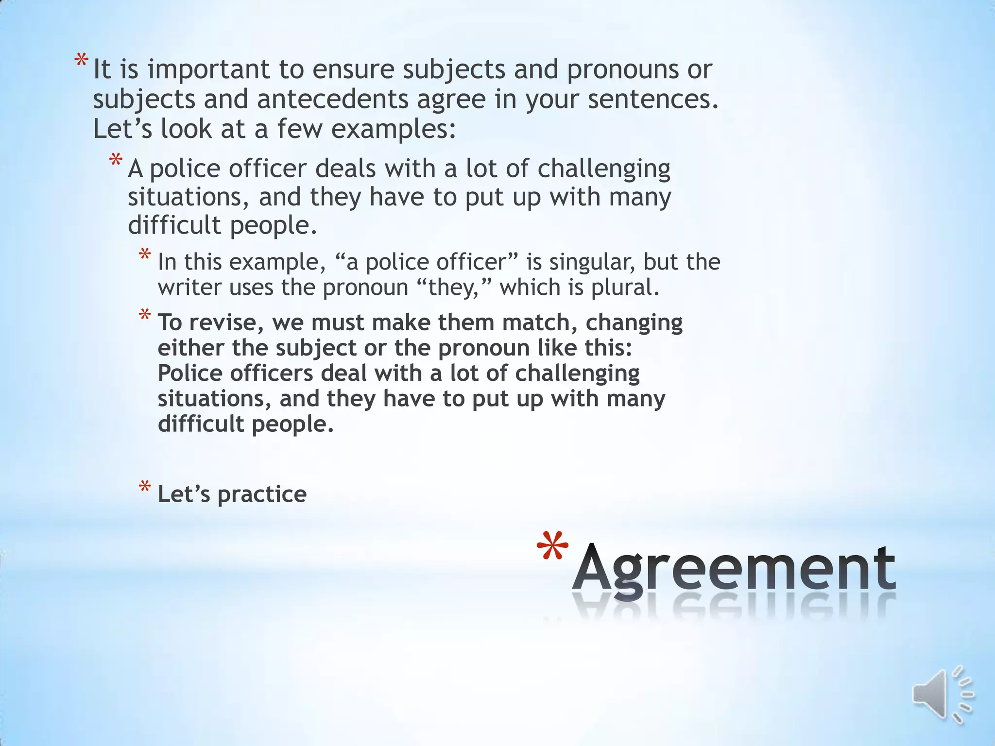 * It is important to ensure subjects and pronouns or
 subjects and antecedents agree in your sentences.
 Let’s look at a few examples:
  * A police officer deals with a lot of challenging
    situations, and they have to put up with many
    difficult people.
     * In this example, “a police officer” is singular, but the
       writer uses the pronoun “they,” which is plural.
     * To revise, we must make them match, changing
       either the subject or the pronoun like this:
       Police officers deal with a lot of challenging
       situations, and they have to put up with many
       difficult people.

     * Let’s practice

                                            *
 