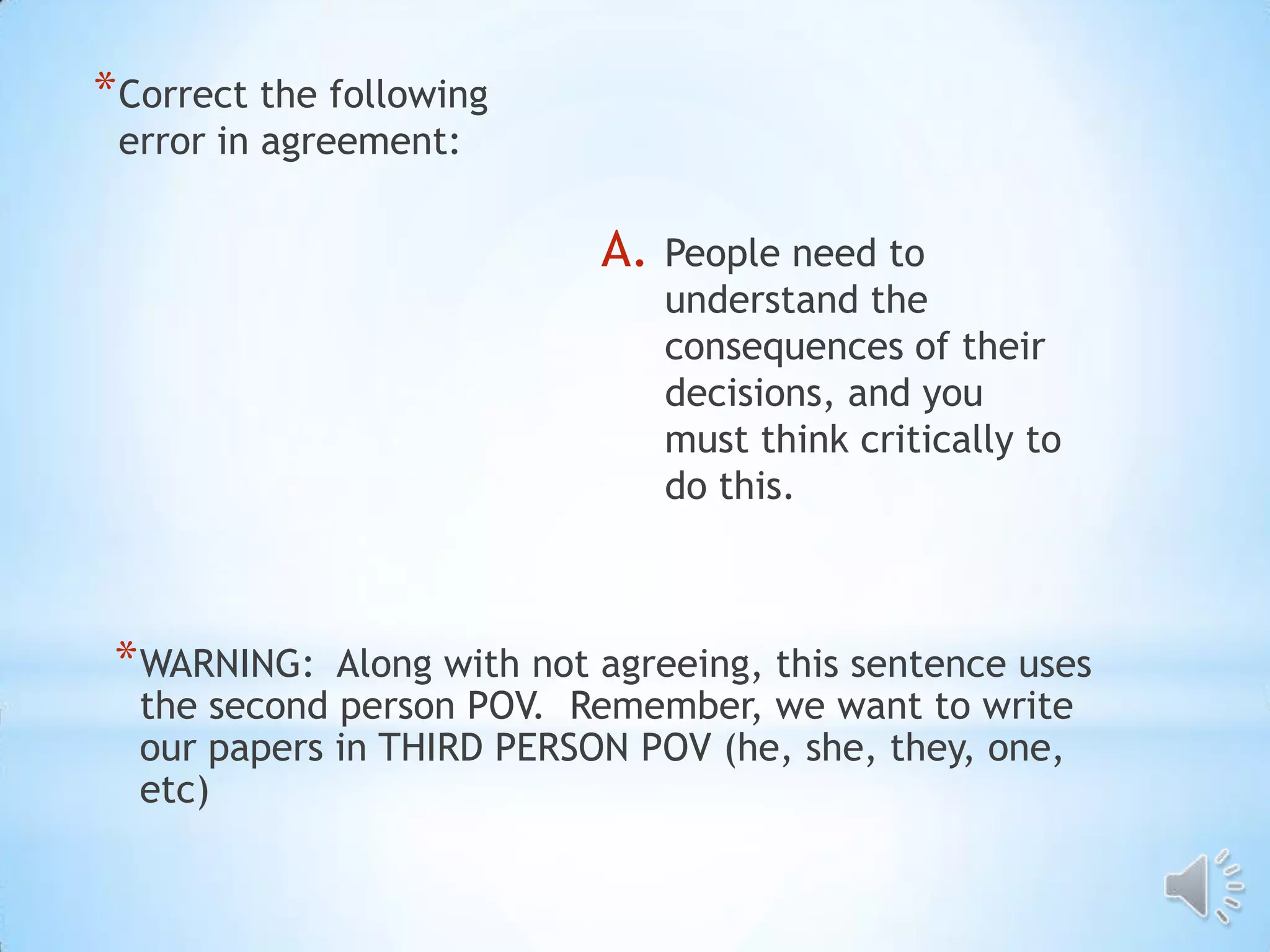 * Correct the following
 error in agreement:

                            A.   People need to
                                 understand the
                                 consequences of their
                                 decisions, and you
                                 must think critically to
                                 do this.



 * WARNING:  Along with not agreeing, this sentence uses
  the second person POV. Remember, we want to write
  our papers in THIRD PERSON POV (he, she, they, one,
  etc)
 