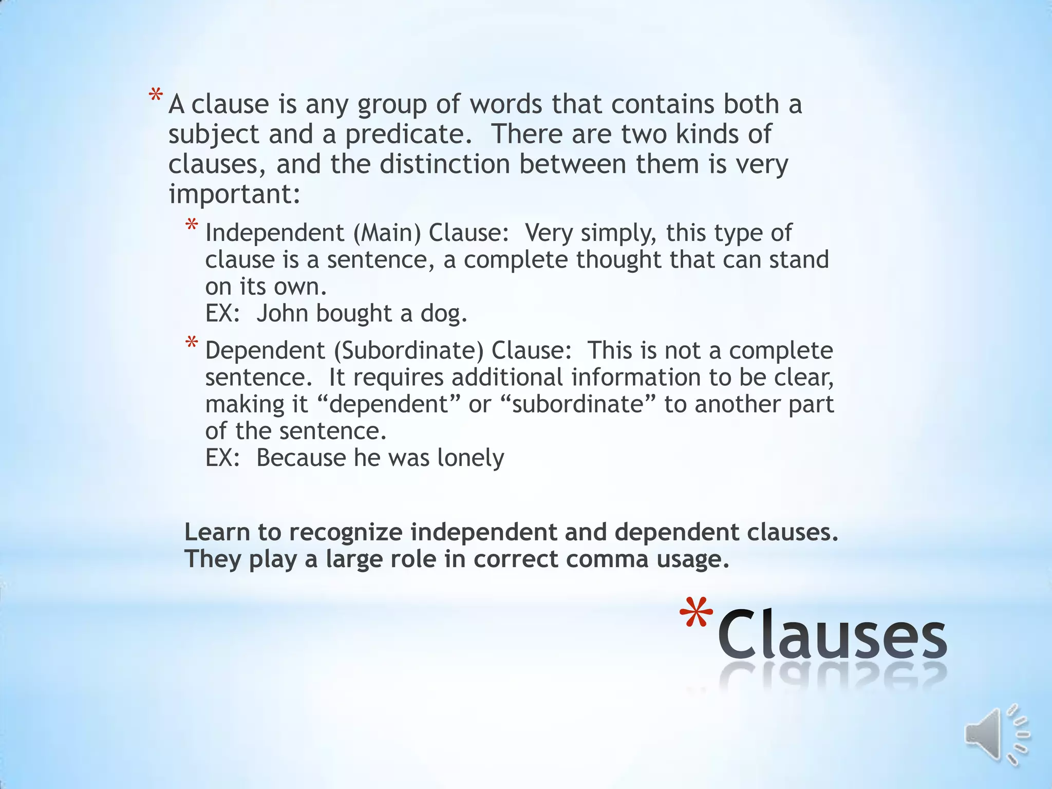 * A clause is any group of words that contains both a
 subject and a predicate. There are two kinds of
 clauses, and the distinction between them is very
 important:
  * Independent (Main) Clause:   Very simply, this type of
    clause is a sentence, a complete thought that can stand
    on its own.
    EX: John bought a dog.
  * Dependent (Subordinate) Clause: This is not a complete
    sentence. It requires additional information to be clear,
    making it “dependent” or “subordinate” to another part
    of the sentence.
    EX: Because he was lonely

  Learn to recognize independent and dependent clauses.
  They play a large role in correct comma usage.


                                              *
 