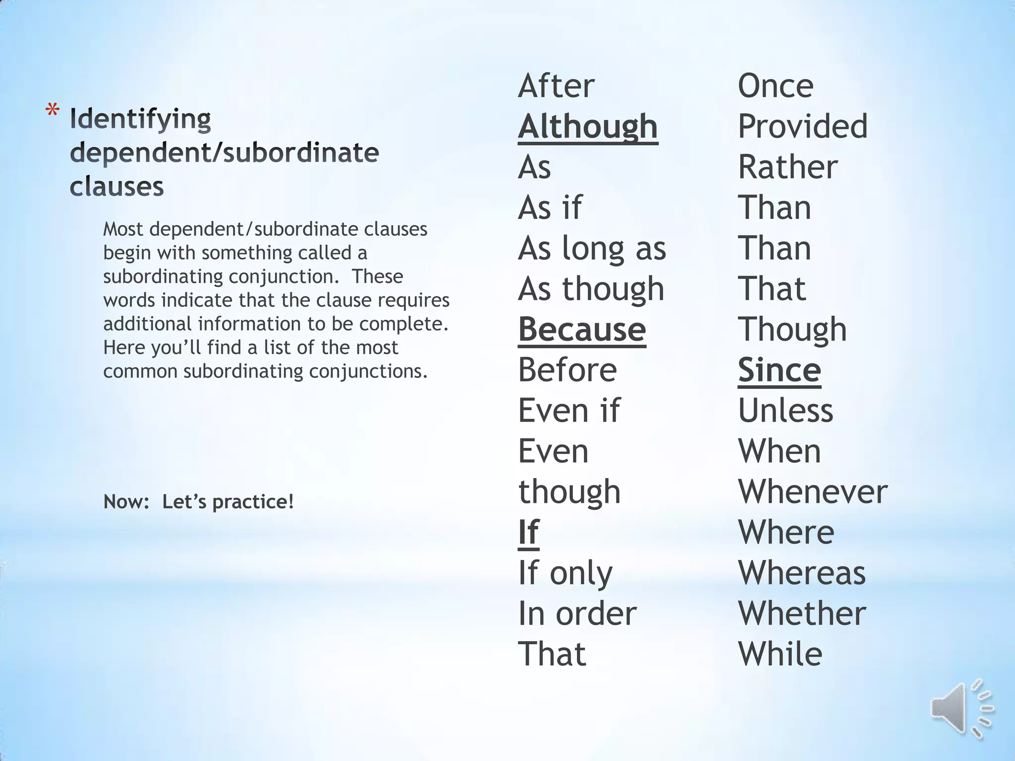 After        Once
*                                             Although     Provided
                                              As           Rather
    Most dependent/subordinate clauses
                                              As if        Than
    begin with something called a             As long as   Than
    subordinating conjunction. These
    words indicate that the clause requires   As though    That
    additional information to be complete.
    Here you’ll find a list of the most
                                              Because      Though
    common subordinating conjunctions.        Before       Since
                                              Even if      Unless
                                              Even         When
    Now: Let’s practice!                      though       Whenever
                                              If           Where
                                              If only      Whereas
                                              In order     Whether
                                              That         While
 