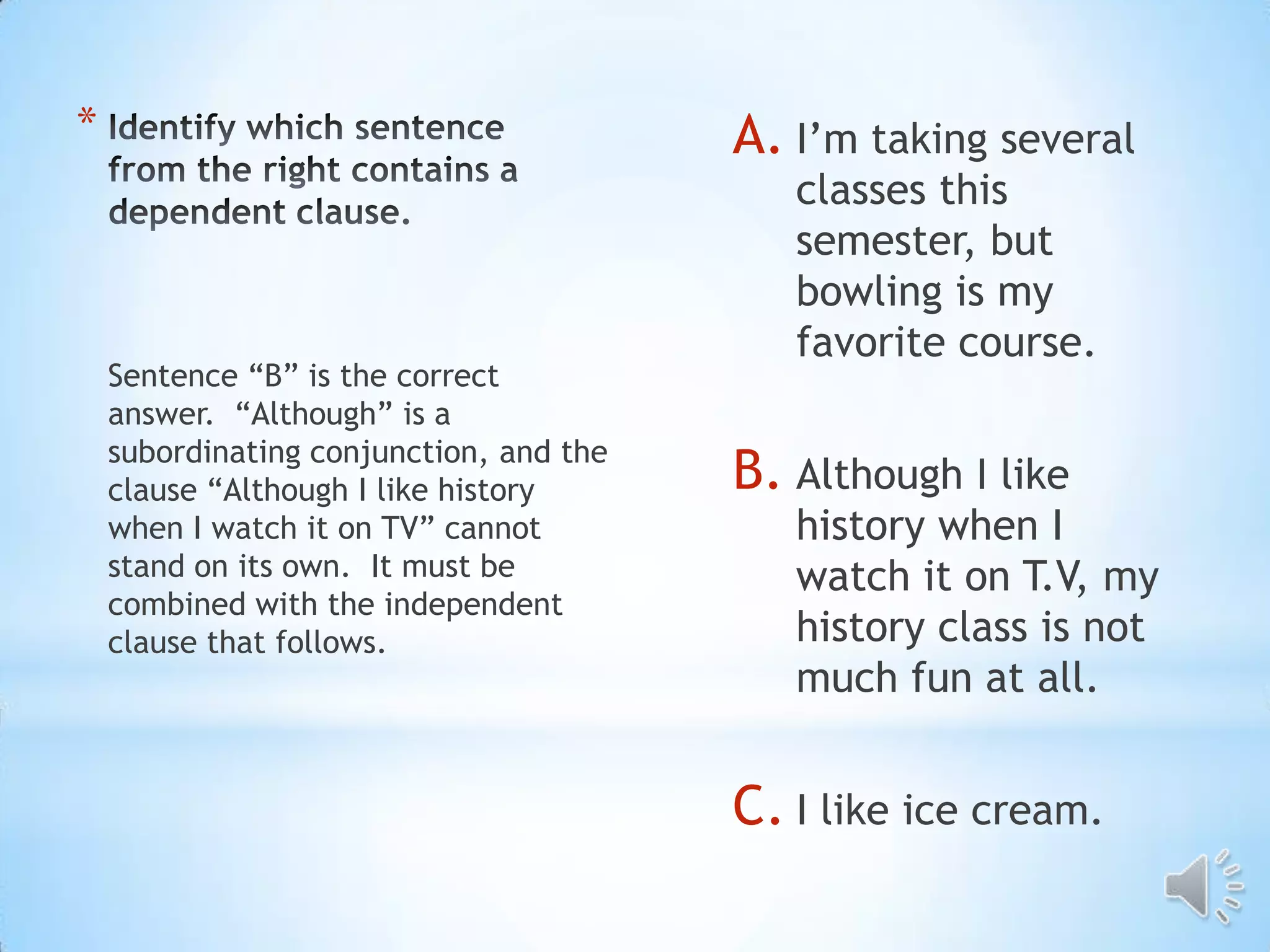 *                                        A. I’m taking several
                                            classes this
                                            semester, but
                                            bowling is my
                                            favorite course.
    Sentence “B” is the correct
    answer. “Although” is a
    subordinating conjunction, and the
    clause “Although I like history      B. Although I like
    when I watch it on TV” cannot           history when I
    stand on its own. It must be            watch it on T.V, my
    combined with the independent
    clause that follows.                    history class is not
                                            much fun at all.


                                         C. I like ice cream.
 