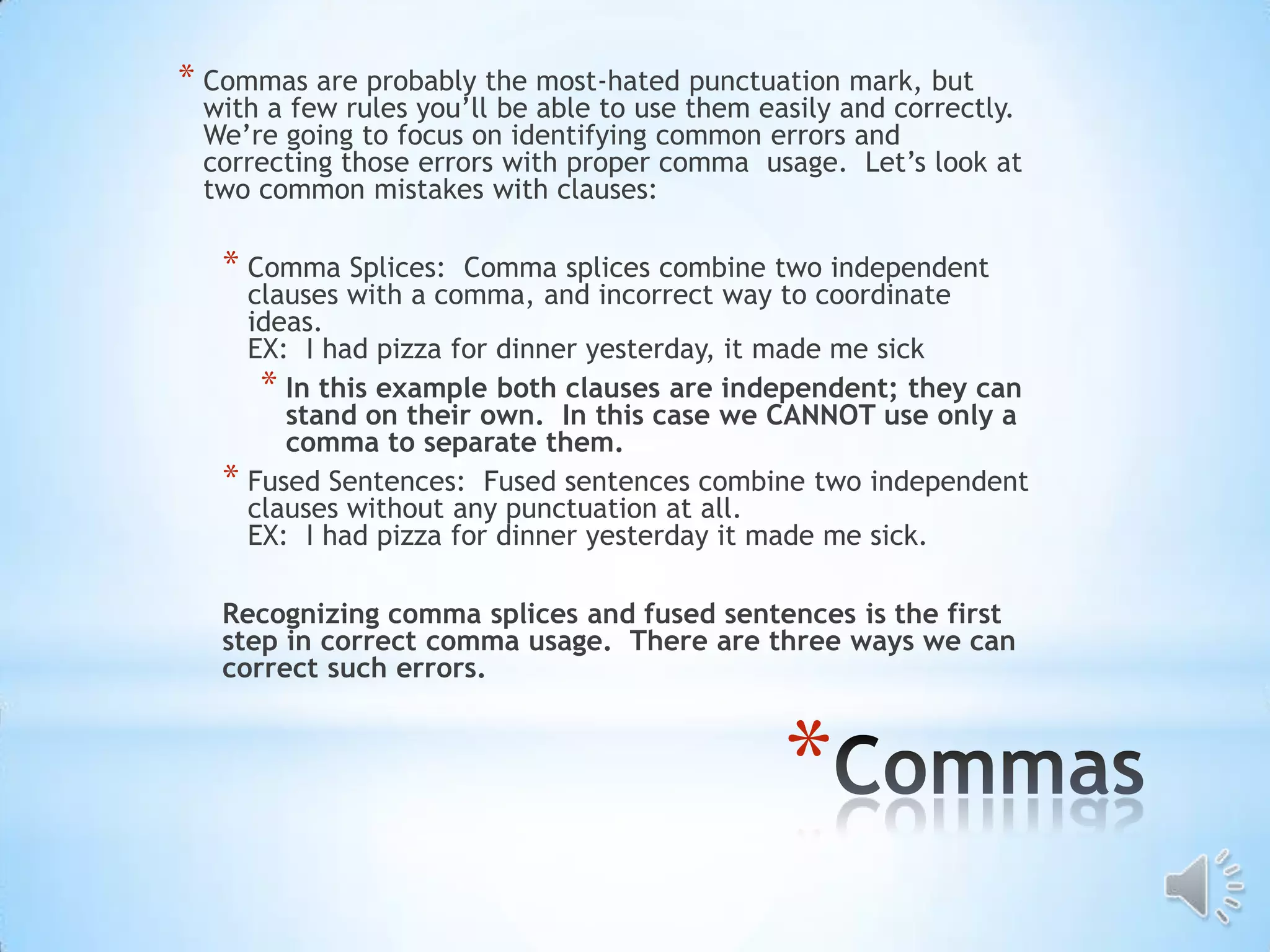 * Commas are probably the most-hated punctuation mark, but
 with a few rules you’ll be able to use them easily and correctly.
 We’re going to focus on identifying common errors and
 correcting those errors with proper comma usage. Let’s look at
 two common mistakes with clauses:

   * Comma Splices:   Comma splices combine two independent
     clauses with a comma, and incorrect way to coordinate
     ideas.
     EX: I had pizza for dinner yesterday, it made me sick
      * In this example both clauses are independent; they can
        stand on their own. In this case we CANNOT use only a
        comma to separate them.
   * Fused Sentences: Fused sentences combine two independent
     clauses without any punctuation at all.
     EX: I had pizza for dinner yesterday it made me sick.

   Recognizing comma splices and fused sentences is the first
   step in correct comma usage. There are three ways we can
   correct such errors.



                                               *
 
