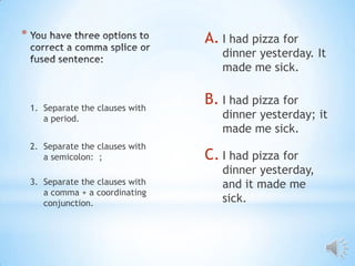 *                                  A. I had pizza for
                                      dinner yesterday. It
                                      made me sick.


    1. Separate the clauses with
                                   B. I had pizza for
       a period.                      dinner yesterday; it
                                      made me sick.
    2. Separate the clauses with
       a semicolon: ;              C. I had pizza for
                                      dinner yesterday,
    3. Separate the clauses with      and it made me
       a comma + a coordinating
       conjunction.                   sick.
 