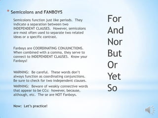 *
    Semicolons function just like periods. They
    indicate a separation between two
                                                    For
    INDEPENDENT CLAUSES. However, semicolons
    are most often used to separate two related
    ideas or a specific contrast.
                                                    And
    Fanboys are COORDINATING CONJUNCTIONS.
                                                    Nor
    When combined with a comma, they serve to
    connect to INDEPENDENT CLAUSES. Know your       But
    Fanboys!
                                                    Or
    WARNING: Be careful. These words don’t
    always function as coordinating conjunctions.
    Be sure to check for two independent clauses.
                                                    Yet
    WARNING: Beware of weakly connective words
    that appear to be CCs: however, because,
    although, etc. The se are NOT Fanboys.
                                                    So
    Now: Let’s practice!
 