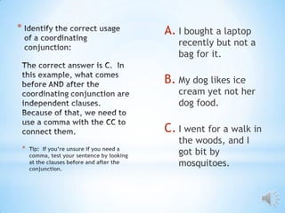 *       A. I bought a laptop
           recently but not a
           bag for it.

        B. My dog likes ice
           cream yet not her
           dog food.

        C. I went for a walk in
           the woods, and I
    *
           got bit by
           mosquitoes.
 