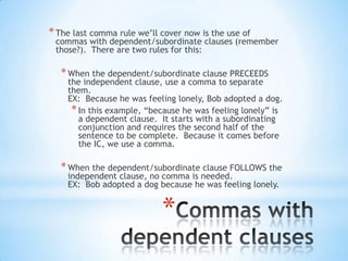 * The last comma rule we’ll cover now is the use of
 commas with dependent/subordinate clauses (remember
 those?). There are two rules for this:

   * When the dependent/subordinate clause PRECEEDS
    the independent clause, use a comma to separate
    them.
    EX: Because he was feeling lonely, Bob adopted a dog.
     * In this example, “because he was feeling lonely” is
       a dependent clause. It starts with a subordinating
       conjunction and requires the second half of the
       sentence to be complete. Because it comes before
       the IC, we use a comma.

   * When the dependent/subordinate clause FOLLOWS the
    independent clause, no comma is needed.
    EX: Bob adopted a dog because he was feeling lonely.


                            *
 