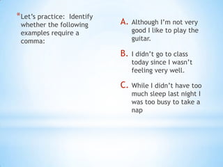 * Let’s practice:
                Identify
 whether the following     A.   Although I’m not very
 examples require a             good I like to play the
 comma:                         guitar.

                           B.   I didn’t go to class
                                today since I wasn’t
                                feeling very well.

                           C. While I didn’t have too
                                much sleep last night I
                                was too busy to take a
                                nap
 
