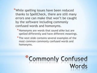 *While spelling issues have been reduced
 thanks to SpellCheck, there are still many
 errors one can make that won’t be caught
 by the software including commonly
 confused words and homonyms.
  * Homonyms are words that sound alike but are
   spelled differently and have different meanings.
  * The next slide contains several examples of the
   most common commonly confused words and
   homonyms.




        *
 