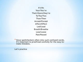 It’s/Its
                      Your/You’re
                  Their/there/they’re
                      To/Too/Two
                      Than/Then
                    Accept/Except
                     Affect/Effect
                       Led/Lead
                    Breath/Breathe
                      Lose/Loose
                      Past/Passed

* Since spellcheckers often miss such confused words,
 it’s important to proofread carefully for the easy-to-
 make mistakes.

Let’s practice
 