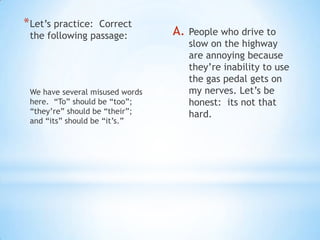 * Let’s practice:Correct
 the following passage:          A.   People who drive to
                                      slow on the highway
                                      are annoying because
                                      they’re inability to use
                                      the gas pedal gets on
 We have several misused words        my nerves. Let’s be
 here. “To” should be “too”;          honest: its not that
 “they’re” should be “their”;         hard.
 and “its” should be “it’s.”
 