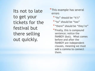 Its not to late   * This example has several
                   errors
to get your         * “Its” should be “it’s”
tickets for the     * “to” should be “too”
                    * “there” should be “they’re”
festival but        * Finally, this is compound
there selling        sentence; notice the
                     FANBOY (but). What comes
out quickly.         before and after the
                     FANBOY are independent
                     clauses, meaning we must
                     add a comma to connect
                     them.
 