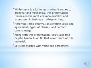 * While there is a lot to learn when it comes to
 grammar and mechanics, this presentation
 focuses on the most common mistakes and
 issues seen in first-year college writing.
* Here you’ll find information covering voice and
 agreement, types of clauses, and correct
 comma usage.
* Along with this presentation, you’ll also find
 helpful handouts on Bb that cover much of this
 material.
* Let’s get started with voice and agreement.
 