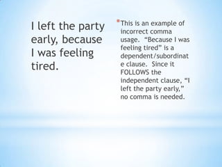 I left the party   * This is an example of
                    incorrect comma
early, because      usage. “Because I was
                    feeling tired” is a
I was feeling       dependent/subordinat
tired.              e clause. Since it
                    FOLLOWS the
                    independent clause, “I
                    left the party early,”
                    no comma is needed.
 