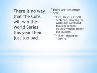 There is no way   * There are two errors
                   here.
that the Cubs       * First, this is a FUSED
                      sentence, meaning the
will win the          writer has combined
                      two independent
World Series          clauses without proper
this year their       punctuation.
                    * “Their” should be
just too bad.         “they’re.”
 