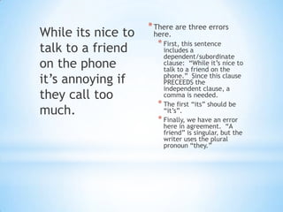 * There are three errors
While its nice to    here.
                      * First, this sentence
talk to a friend        includes a
                        dependent/subordinate
on the phone            clause: “While it’s nice to
                        talk to a friend on the
it’s annoying if        phone.” Since this clause
                        PRECEEDS the
                        independent clause, a
they call too           comma is needed.
                      * The first “its” should be
much.                   “it’s”.
                      * Finally, we have an error
                        here in agreement. “A
                        friend” is singular, but the
                        writer uses the plural
                        pronoun “they.”
 