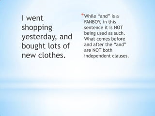I went           * While “and” is a
                  FANBOY, in this
shopping          sentence it is NOT
                  being used as such.
yesterday, and    What comes before
bought lots of    and after the “and”
                  are NOT both
new clothes.      independent clauses.
 