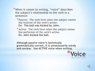 * When it comes to writing, “voice” describes
 the subject’s relationship to the verb in a
 sentence:
  * Passive: The verb form when the subject names
    the receiver of the verb’s action.
    Ex: The ball was kicked by John.
  * Active: The verb form when the subject names
    the performer of the verb’s action.
    Ex: John kicked the ball.

  Although passive voice is technically
  grammatically correct, it is unnecessarily wordy
  and unclear. Use ACTIVE voice when writing.

                                          *
 