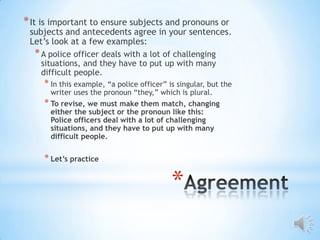 * It is important to ensure subjects and pronouns or
 subjects and antecedents agree in your sentences.
 Let’s look at a few examples:
  * A police officer deals with a lot of challenging
    situations, and they have to put up with many
    difficult people.
     * In this example, “a police officer” is singular, but the
       writer uses the pronoun “they,” which is plural.
     * To revise, we must make them match, changing
       either the subject or the pronoun like this:
       Police officers deal with a lot of challenging
       situations, and they have to put up with many
       difficult people.

     * Let’s practice

                                            *
 