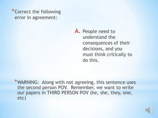 * Correct the following
 error in agreement:

                            A.   People need to
                                 understand the
                                 consequences of their
                                 decisions, and you
                                 must think critically to
                                 do this.



 * WARNING:  Along with not agreeing, this sentence uses
  the second person POV. Remember, we want to write
  our papers in THIRD PERSON POV (he, she, they, one,
  etc)
 