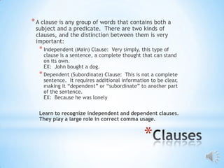 * A clause is any group of words that contains both a
 subject and a predicate. There are two kinds of
 clauses, and the distinction between them is very
 important:
  * Independent (Main) Clause:   Very simply, this type of
    clause is a sentence, a complete thought that can stand
    on its own.
    EX: John bought a dog.
  * Dependent (Subordinate) Clause: This is not a complete
    sentence. It requires additional information to be clear,
    making it “dependent” or “subordinate” to another part
    of the sentence.
    EX: Because he was lonely

  Learn to recognize independent and dependent clauses.
  They play a large role in correct comma usage.


                                              *
 
