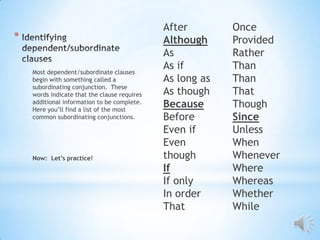 After        Once
*                                             Although     Provided
                                              As           Rather
    Most dependent/subordinate clauses
                                              As if        Than
    begin with something called a             As long as   Than
    subordinating conjunction. These
    words indicate that the clause requires   As though    That
    additional information to be complete.
    Here you’ll find a list of the most
                                              Because      Though
    common subordinating conjunctions.        Before       Since
                                              Even if      Unless
                                              Even         When
    Now: Let’s practice!                      though       Whenever
                                              If           Where
                                              If only      Whereas
                                              In order     Whether
                                              That         While
 