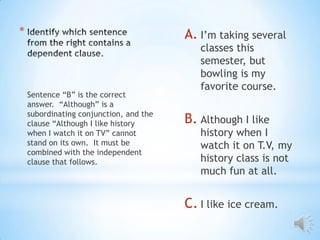 *                                        A. I’m taking several
                                            classes this
                                            semester, but
                                            bowling is my
                                            favorite course.
    Sentence “B” is the correct
    answer. “Although” is a
    subordinating conjunction, and the
    clause “Although I like history      B. Although I like
    when I watch it on TV” cannot           history when I
    stand on its own. It must be            watch it on T.V, my
    combined with the independent
    clause that follows.                    history class is not
                                            much fun at all.


                                         C. I like ice cream.
 