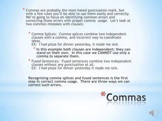 * Commas are probably the most-hated punctuation mark, but
 with a few rules you’ll be able to use them easily and correctly.
 We’re going to focus on identifying common errors and
 correcting those errors with proper comma usage. Let’s look at
 two common mistakes with clauses:

   * Comma Splices:   Comma splices combine two independent
     clauses with a comma, and incorrect way to coordinate
     ideas.
     EX: I had pizza for dinner yesterday, it made me sick
      * In this example both clauses are independent; they can
        stand on their own. In this case we CANNOT use only a
        comma to separate them.
   * Fused Sentences: Fused sentences combine two independent
     clauses without any punctuation at all.
     EX: I had pizza for dinner yesterday it made me sick.

   Recognizing comma splices and fused sentences is the first
   step in correct comma usage. There are three ways we can
   correct such errors.



                                               *
 