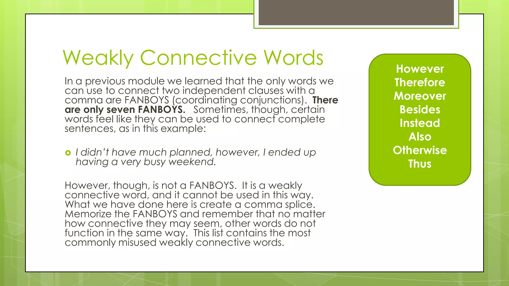 However
Therefore
Moreover
Besides
Instead
Also
Otherwise
Thus
In a previous module we learned that the only words we
can use to connect two independent clauses with a
comma are FANBOYS (coordinating conjunctions). There
are only seven FANBOYS. Sometimes, though, certain
words feel like they can be used to connect complete
sentences, as in this example:
 I didn’t have much planned, however, I ended up
having a very busy weekend.
However, though, is not a FANBOYS. It is a weakly
connective word, and it cannot be used in this way.
What we have done here is create a comma splice.
Memorize the FANBOYS and remember that no matter
how connective they may seem, other words do not
function in the same way. This list contains the most
commonly misused weakly connective words.
Weakly Connective Words
 