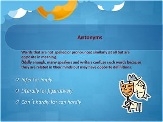 Antonyms
Infer for imply
Literally for figuratively
Can’t hardly for can hardly
Words that are not spelled or pronounced similarly at all but are
opposite in meaning.
Oddly enough, many speakers and writers confuse such words because
they are related in their minds but may have opposite definitions.
 