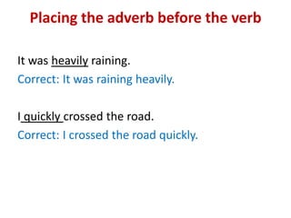 Placing the adverb before the verb
It was heavily raining.
Correct: It was raining heavily.
I quickly crossed the road.
Correct: I crossed the road quickly.
 