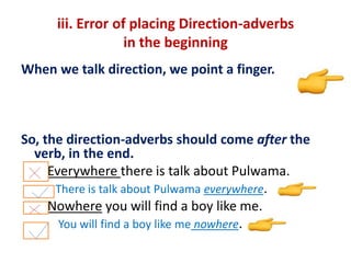 iii. Error of placing Direction-adverbs
in the beginning
When we talk direction, we point a finger.
So, the direction-adverbs should come after the
verb, in the end.
Everywhere there is talk about Pulwama.
There is talk about Pulwama everywhere.
Nowhere you will find a boy like me.
You will find a boy like me nowhere.
 