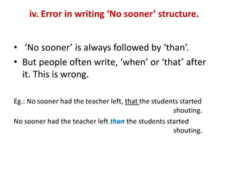 iv. Error in writing ‘No sooner’ structure.
• ‘No sooner’ is always followed by ‘than’.
• But people often write, ‘when’ or ‘that’ after
it. This is wrong.
Eg.: No sooner had the teacher left, that the students started
shouting.
No sooner had the teacher left than the students started
shouting.
 