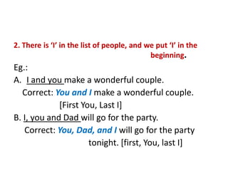 2. There is ‘I’ in the list of people, and we put ‘I’ in the
beginning.
Eg.:
A. I and you make a wonderful couple.
Correct: You and I make a wonderful couple.
[First You, Last I]
B. I, you and Dad will go for the party.
Correct: You, Dad, and I will go for the party
tonight. [first, You, last I]
 
