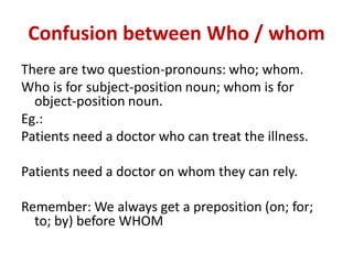 Confusion between Who / whom
There are two question-pronouns: who; whom.
Who is for subject-position noun; whom is for
object-position noun.
Eg.:
Patients need a doctor who can treat the illness.
Patients need a doctor on whom they can rely.
Remember: We always get a preposition (on; for;
to; by) before WHOM
 