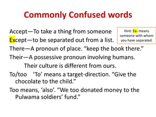 Commonly Confused words
Accept—To take a thing from someone
Except—to be separated out from a list.
There—A pronoun of place. “keep the book there.”
Their—A possessive pronoun involving humans.
Their culture is different from ours.
To/too ‘To’ means a target-direction. “Give the
chocolate to the child.”
Too means, ‘also’. “We too donated money to the
Pulwama soldiers’ fund.”
Hint: Ex- means
someone with whom
you have separated.
 