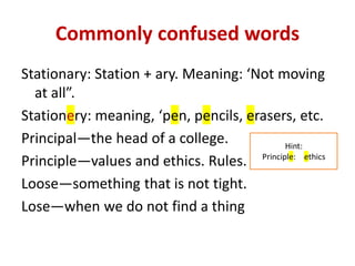 Commonly confused words
Stationary: Station + ary. Meaning: ‘Not moving
at all”.
Stationery: meaning, ‘pen, pencils, erasers, etc.
Principal—the head of a college.
Principle—values and ethics. Rules.
Loose—something that is not tight.
Lose—when we do not find a thing
Hint:
Principle: ethics
 
