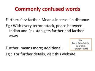 Commonly confused words
Farther: far> farther. Means: increase in distance
Eg.: With every terror attack, peace between
Indian and Pakistan gets farther and farther
away.
Further: means more; additional.
Eg.: For further details, visit this website.
Hint:
Fur = Extra hair to
your skin.
Further = extra
 