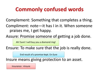 Commonly confused words
Complement: Something that completes a thing.
Compliment: note—it has I in it. When someone
praises me, I get happy.
Assure: Promise someone of getting a job done.
Ensure: To make sure that the job is really done.
Insure means giving protection to an asset.
Ah! Sure! I will buy you a diamond ring!
End result of a promise-kept. En-Sure
Insurance >Insure
 