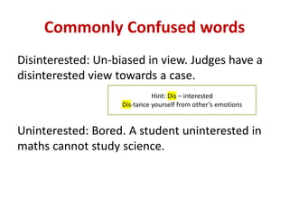 Commonly Confused words
Disinterested: Un-biased in view. Judges have a
disinterested view towards a case.
Uninterested: Bored. A student uninterested in
maths cannot study science.
Hint: Dis – interested
Dis-tance yourself from other’s emotions
 