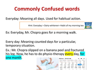 Commonly Confused words
Everyday: Meaning all days. Used for habitual action.
Ex: Everyday, Mr. Chopra goes for a morning walk.
Every day: Meaning counted days for a particular,
temporary situation.
Ex.: Mr. Chopra slipped on a banana peel and fractured
his leg. Now, he has to do physio-therapy every day, for
one month.
Hint: Everyday > Dairy-whitener> Habit of my morning tea
 
