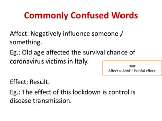 Commonly Confused Words
Affect: Negatively influence someone /
something.
Eg.: Old age affected the survival chance of
coronavirus victims in Italy.
Effect: Result.
Eg.: The effect of this lockdown is control is
disease transmission.
Hint:
Affect = Ahh!!! Painful effect.
 